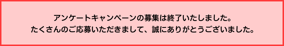 アンケートキャンペーンの募集は終了いたしました。たくさんのご応募いただきまして、誠にありがとうございました。