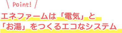 エネファームは「電気」と
「お湯」をつくるエコなシステム