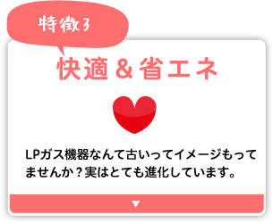 快適＆省エネ エネファーム、エコジョーズなど、LPガス機器はとても進化しています。